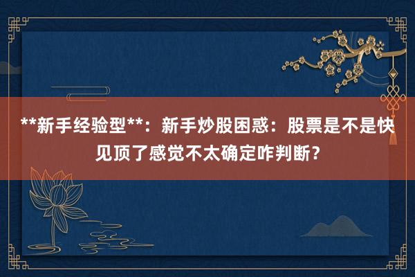 **新手经验型**：新手炒股困惑：股票是不是快见顶了感觉不太确定咋判断？