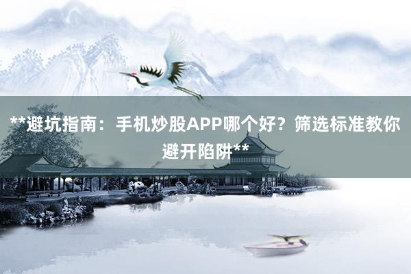**避坑指南：手机炒股APP哪个好？筛选标准教你避开陷阱**