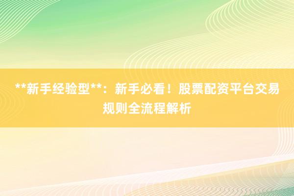 **新手经验型**：新手必看！股票配资平台交易规则全流程解析