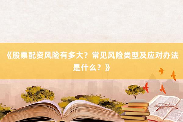《股票配资风险有多大？常见风险类型及应对办法是什么？》