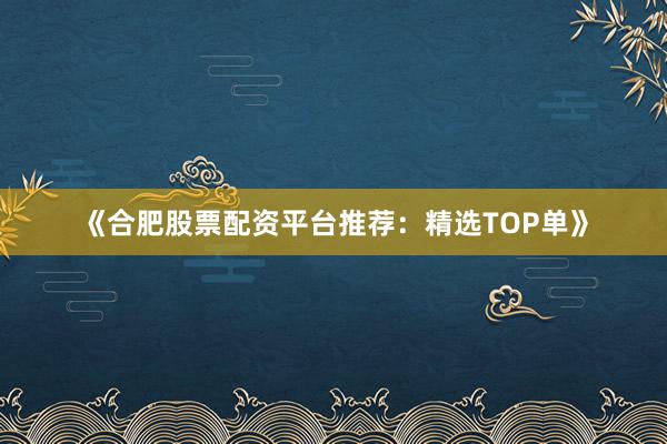 《合肥股票配资平台推荐：精选TOP单》