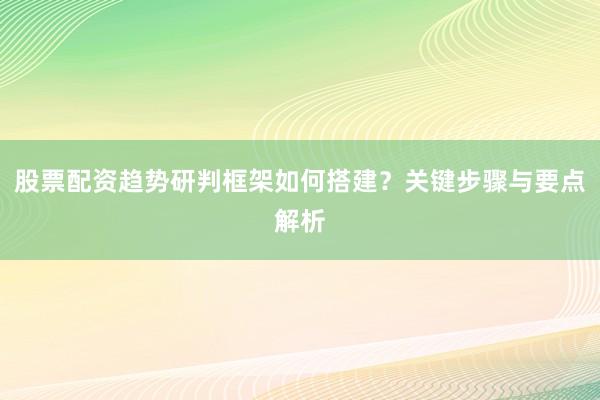 股票配资趋势研判框架如何搭建？关键步骤与要点解析