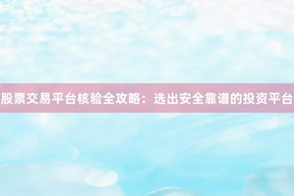 股票交易平台核验全攻略：选出安全靠谱的投资平台