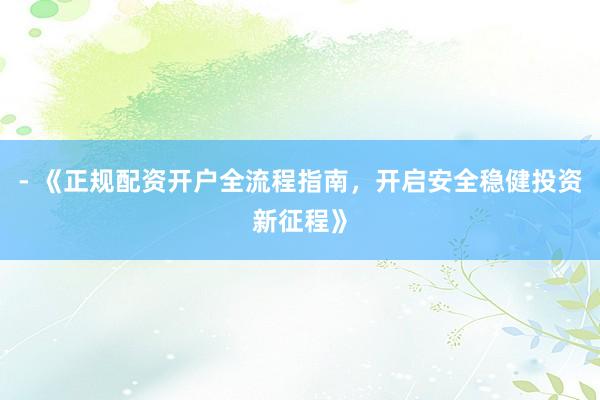 - 《正规配资开户全流程指南，开启安全稳健投资新征程》