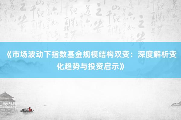 《市场波动下指数基金规模结构双变：深度解析变化趋势与投资启示》